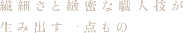 繊細さと緻密な職人技が生み出す一点もの
